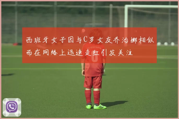 西班牙女子因与C罗女友乔治娜相似而在网络上迅速走红引发关注
