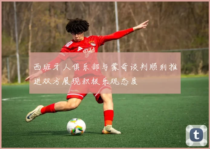 西班牙人俱乐部与蒙奇谈判顺利推进双方展现积极乐观态度