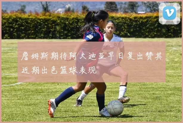 詹姆斯期待阿夫迪亚早日复出赞其近期出色篮球表现
