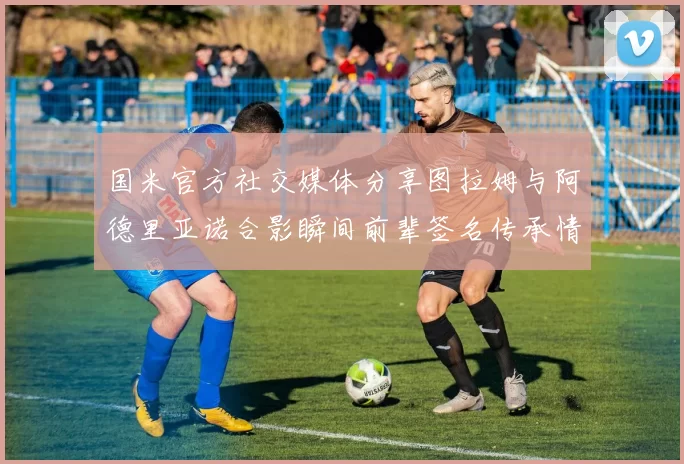 国米官方社交媒体分享图拉姆与阿德里亚诺合影瞬间前辈签名传承情怀