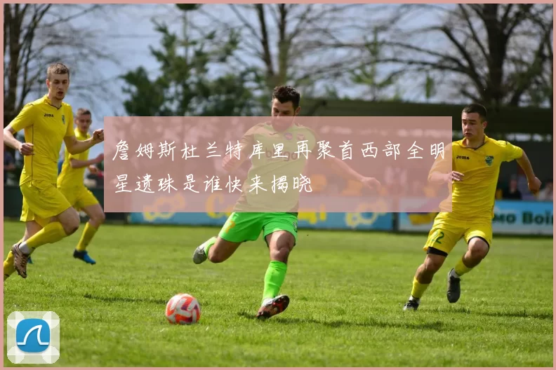 詹姆斯杜兰特库里再聚首西部全明星遗珠是谁快来揭晓