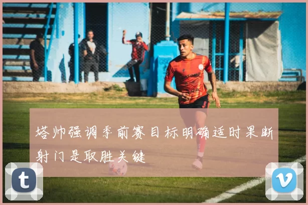 塔帅强调季前赛目标明确适时果断射门是取胜关键