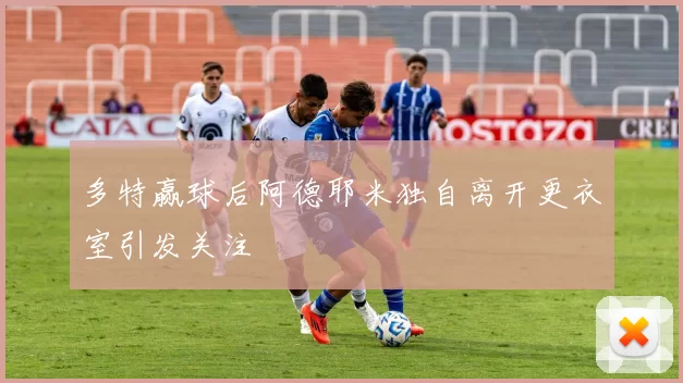 多特赢球后阿德耶米独自离开更衣室引发关注