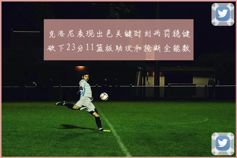 克洛尼表现出色关键时刻两罚稳健砍下23分11篮板助攻和抢断全能数据