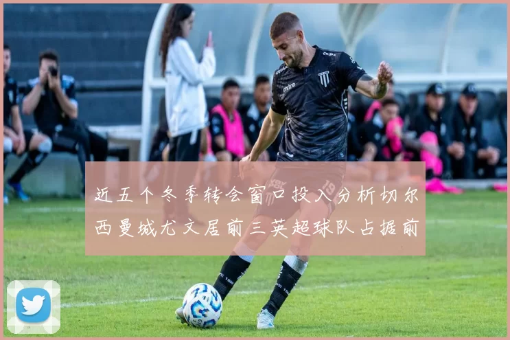 近五个冬季转会窗口投入分析切尔西曼城尤文居前三英超球队占据前十五名中的七席