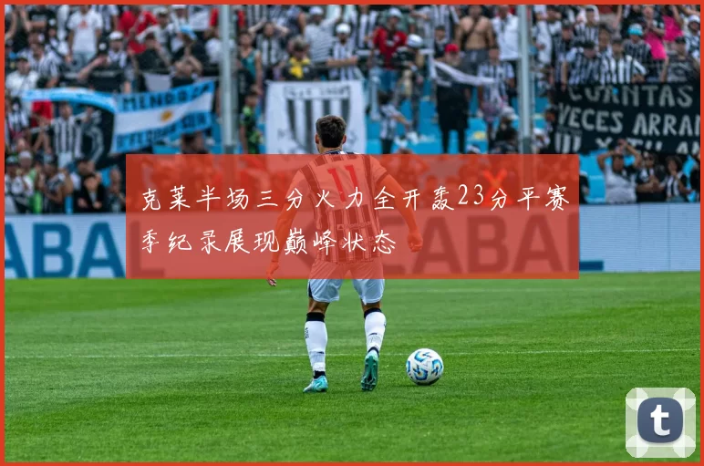 克莱半场三分火力全开轰23分平赛季纪录展现巅峰状态