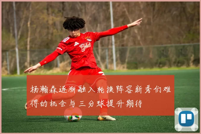 杨瀚森逐渐融入轮换阵容新秀们难得的机会与三分球提升期待